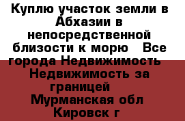 Куплю участок земли в Абхазии в непосредственной близости к морю - Все города Недвижимость » Недвижимость за границей   . Мурманская обл.,Кировск г.